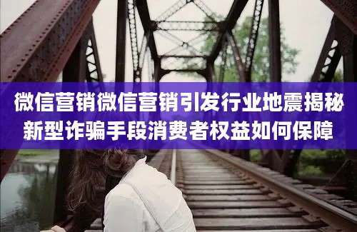 微信营销微信营销引发行业地震揭秘新型诈骗手段消费者权益如何保障