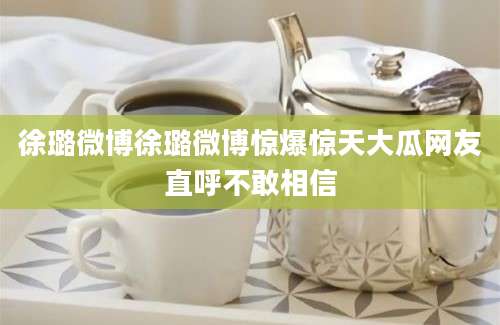 徐璐微博徐璐微博惊爆惊天大瓜网友直呼不敢相信