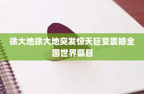 徐大地徐大地突发惊天巨变震撼全国世界瞩目