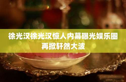 徐光汉徐光汉惊人内幕曝光娱乐圈再掀轩然大波