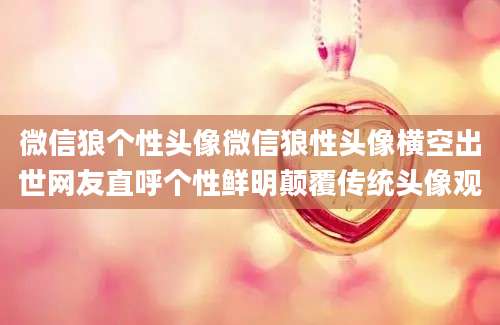 微信狼个性头像微信狼性头像横空出世网友直呼个性鲜明颠覆传统头像观
