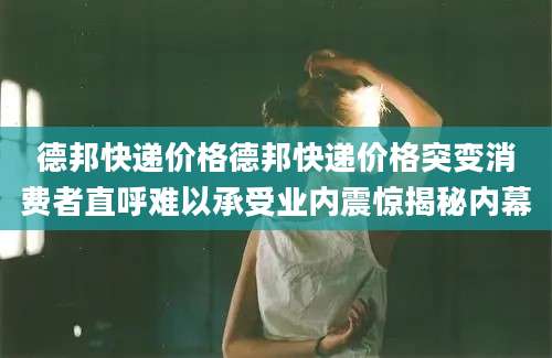 德邦快递价格德邦快递价格突变消费者直呼难以承受业内震惊揭秘内幕
