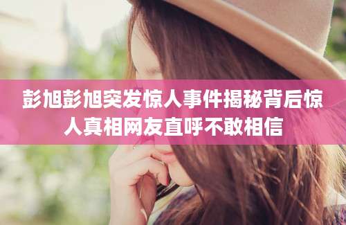 彭旭彭旭突发惊人事件揭秘背后惊人真相网友直呼不敢相信