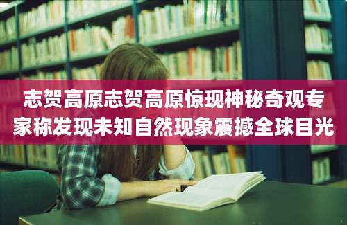 志贺高原志贺高原惊现神秘奇观专家称发现未知自然现象震撼全球目光