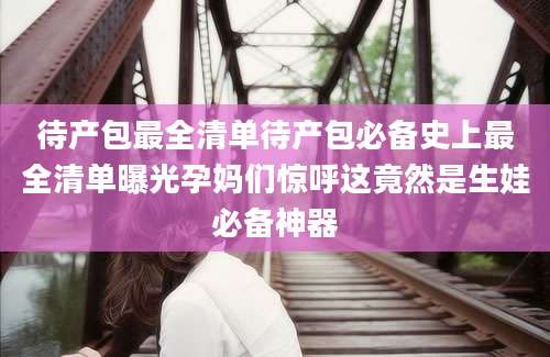 待产包最全清单待产包必备史上最全清单曝光孕妈们惊呼这竟然是生娃必备神器