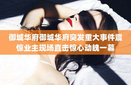 御城华府御城华府突发重大事件震惊业主现场直击惊心动魄一幕