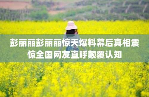 彭丽丽彭丽丽惊天爆料幕后真相震惊全国网友直呼颠覆认知