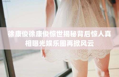 徐康俊徐康俊惊世揭秘背后惊人真相曝光娱乐圈再掀风云