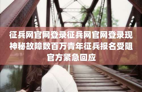 征兵网官网登录征兵网官网登录现神秘故障数百万青年征兵报名受阻官方紧急回应
