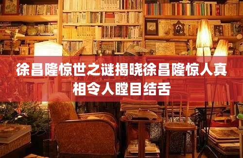 徐昌隆惊世之谜揭晓徐昌隆惊人真相令人瞠目结舌