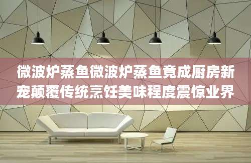 微波炉蒸鱼微波炉蒸鱼竟成厨房新宠颠覆传统烹饪美味程度震惊业界