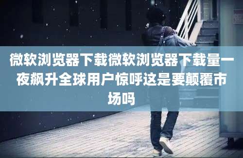 微软浏览器下载微软浏览器下载量一夜飙升全球用户惊呼这是要颠覆市场吗