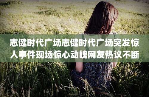 志健时代广场志健时代广场突发惊人事件现场惊心动魄网友热议不断