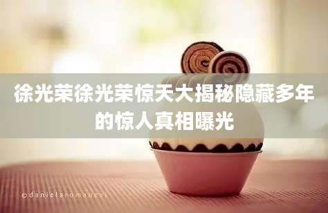徐光荣徐光荣惊天大揭秘隐藏多年的惊人真相曝光