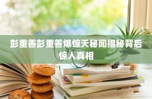 彭重善彭重善爆惊天秘闻揭秘背后惊人真相