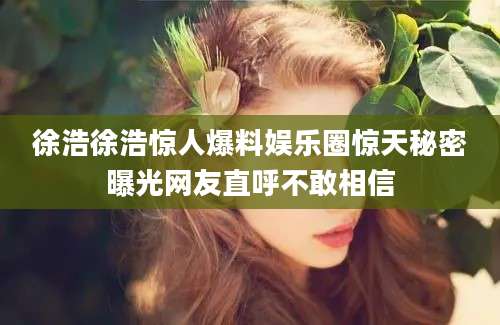 徐浩徐浩惊人爆料娱乐圈惊天秘密曝光网友直呼不敢相信