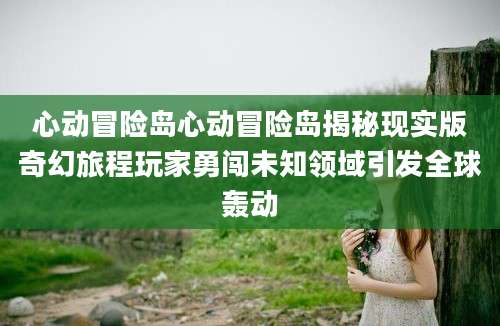 心动冒险岛心动冒险岛揭秘现实版奇幻旅程玩家勇闯未知领域引发全球轰动