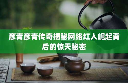 彦青彦青传奇揭秘网络红人崛起背后的惊天秘密