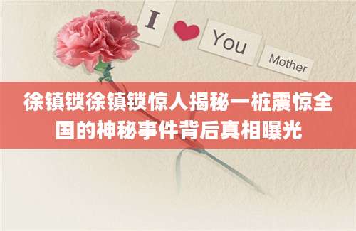 徐镇锁徐镇锁惊人揭秘一桩震惊全国的神秘事件背后真相曝光