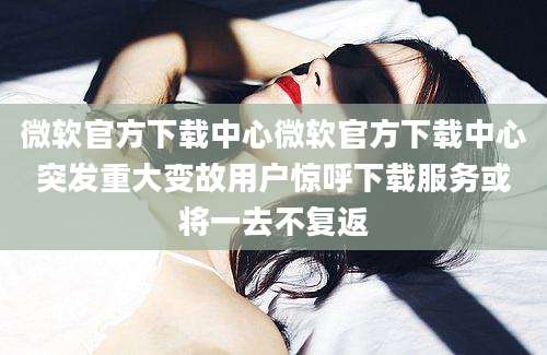 微软官方下载中心微软官方下载中心突发重大变故用户惊呼下载服务或将一去不复返