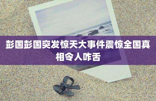彭国彭国突发惊天大事件震惊全国真相令人咋舌