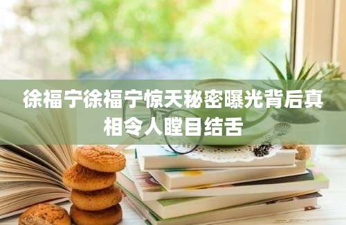 徐福宁徐福宁惊天秘密曝光背后真相令人瞠目结舌