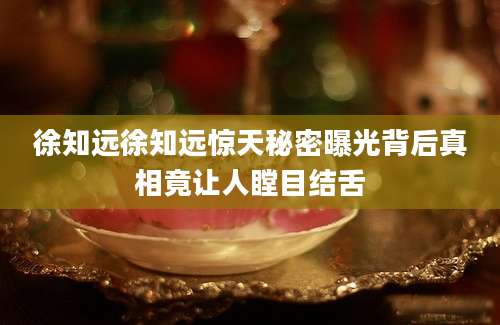 徐知远徐知远惊天秘密曝光背后真相竟让人瞠目结舌