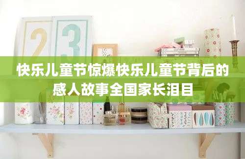 快乐儿童节惊爆快乐儿童节背后的感人故事全国家长泪目