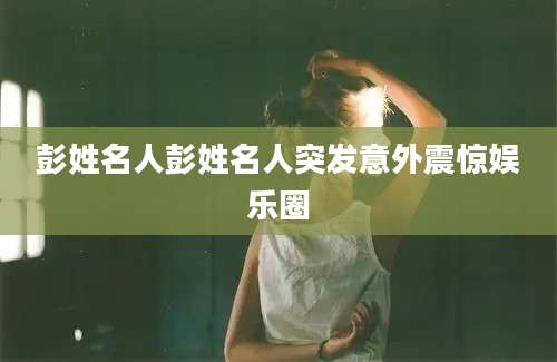 彭姓名人彭姓名人突发意外震惊娱乐圈