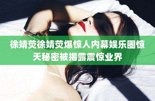 徐婧荧徐婧荧爆惊人内幕娱乐圈惊天秘密被揭露震惊业界