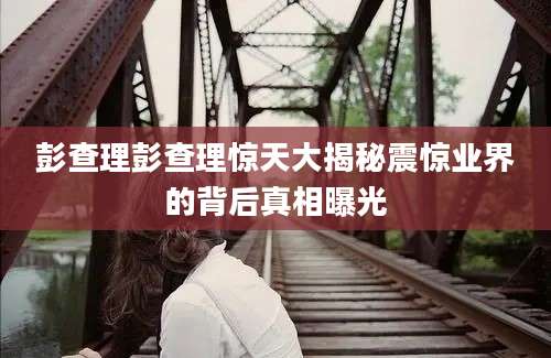 彭查理彭查理惊天大揭秘震惊业界的背后真相曝光