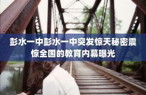彭水一中彭水一中突发惊天秘密震惊全国的教育内幕曝光
