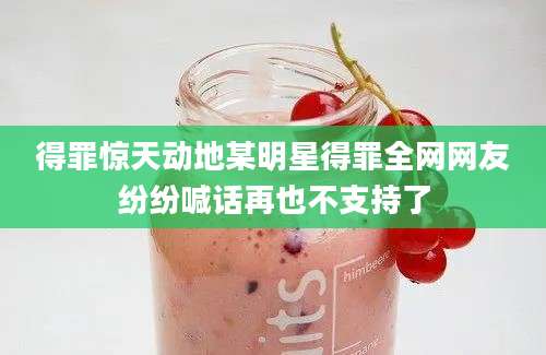 得罪惊天动地某明星得罪全网网友纷纷喊话再也不支持了
