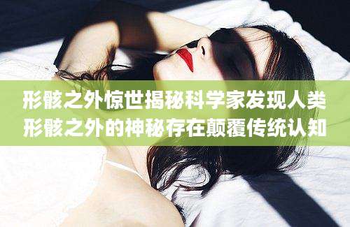 形骸之外惊世揭秘科学家发现人类形骸之外的神秘存在颠覆传统认知