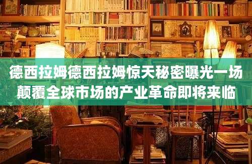 德西拉姆德西拉姆惊天秘密曝光一场颠覆全球市场的产业革命即将来临