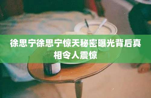 徐思宁徐思宁惊天秘密曝光背后真相令人震惊