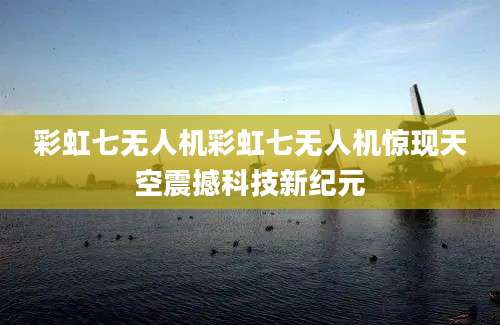 彩虹七无人机彩虹七无人机惊现天空震撼科技新纪元