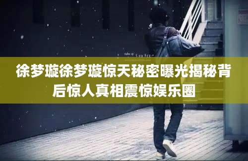 徐梦璇徐梦璇惊天秘密曝光揭秘背后惊人真相震惊娱乐圈