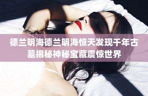 德兰明海德兰明海惊天发现千年古墓揭秘神秘宝藏震惊世界