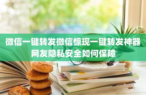 微信一键转发微信惊现一键转发神器网友隐私安全如何保障