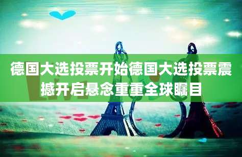 德国大选投票开始德国大选投票震撼开启悬念重重全球瞩目