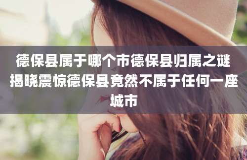 德保县属于哪个市德保县归属之谜揭晓震惊德保县竟然不属于任何一座城市