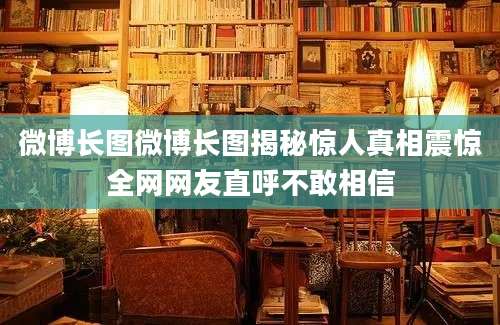 微博长图微博长图揭秘惊人真相震惊全网网友直呼不敢相信