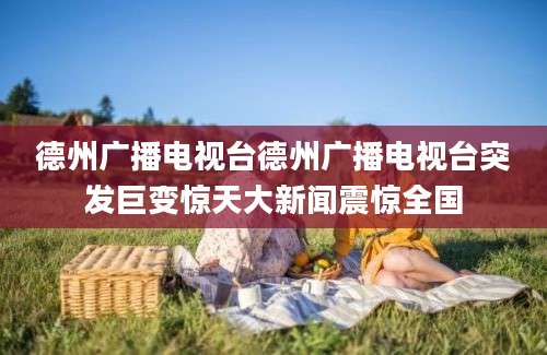 德州广播电视台德州广播电视台突发巨变惊天大新闻震惊全国