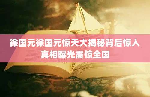 徐国元徐国元惊天大揭秘背后惊人真相曝光震惊全国