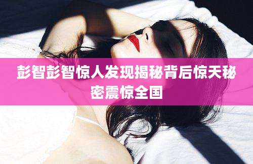 彭智彭智惊人发现揭秘背后惊天秘密震惊全国