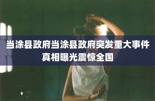 当涂县政府当涂县政府突发重大事件真相曝光震惊全国