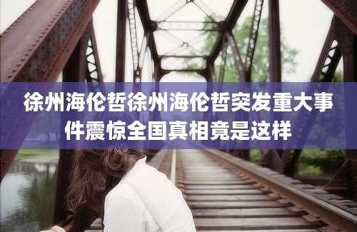 徐州海伦哲徐州海伦哲突发重大事件震惊全国真相竟是这样