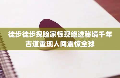徒步徒步探险家惊现绝迹秘境千年古道重现人间震惊全球