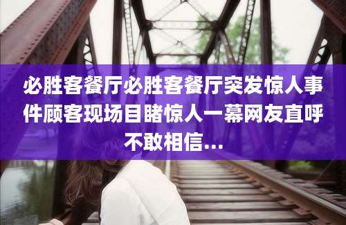 必胜客餐厅必胜客餐厅突发惊人事件顾客现场目睹惊人一幕网友直呼不敢相信...
